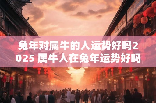 兔年对属牛的人运势好吗2025 属牛人在兔年运势好吗