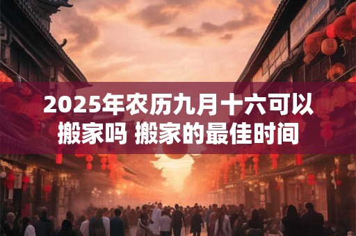 2025年农历九月十六可以搬家吗 搬家的最佳时间
