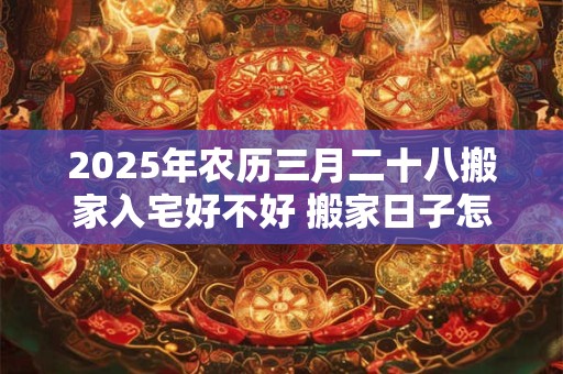 2025年农历三月二十八搬家入宅好不好 搬家日子怎么选