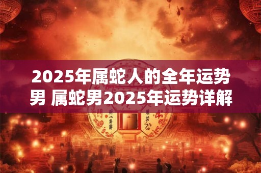 2025年属蛇人的全年运势男 属蛇男2025年运势详解