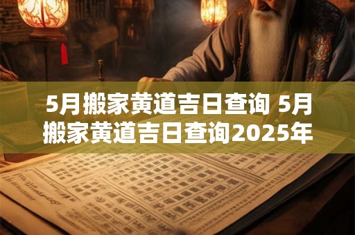 5月搬家黄道吉日查询 5月搬家黄道吉日查询2025年搬家好日子有哪些