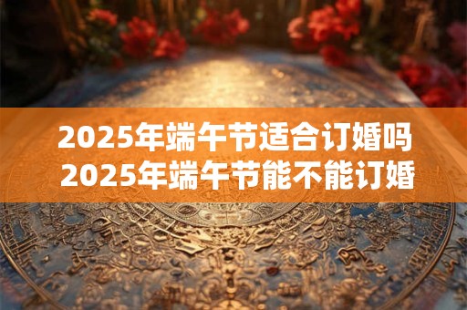2025年端午节适合订婚吗 2025年端午节能不能订婚