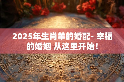 2025年生肖羊的婚配- 幸福的婚姻 从这里开始！