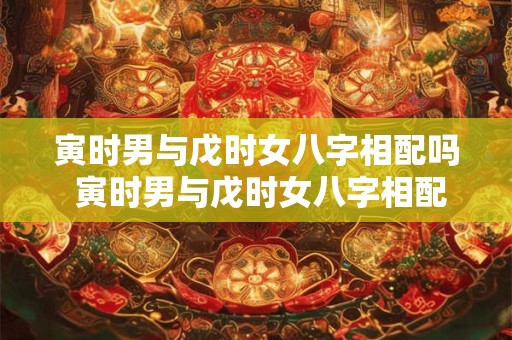 寅时男与戊时女八字相配吗 寅时男与戊时女八字相配吗婚姻如何
