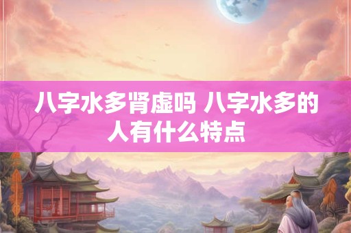 八字水多肾虚吗 八字水多的人有什么特点