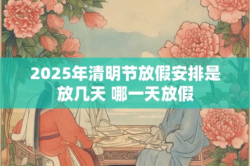 2025年清明节放假安排是放几天 哪一天放假 2025年清明节放假安排是放几天 哪一天放假