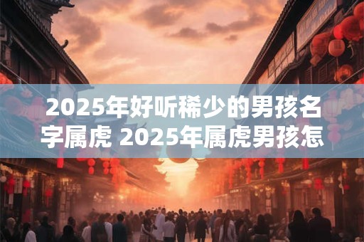 2025年好听稀少的男孩名字属虎 2025年属虎男孩怎么取名好