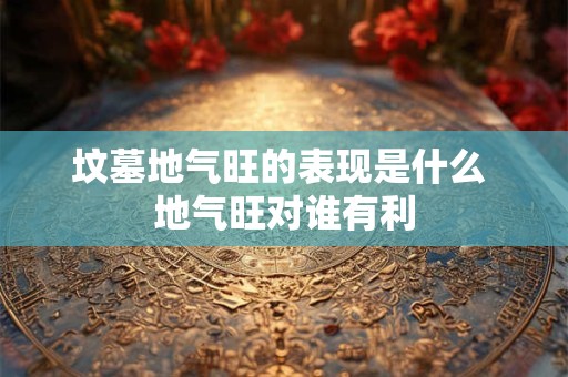 坟墓地气旺的表现是什么 地气旺对谁有利 坟墓地气旺的表现是什么 地气旺对谁有利