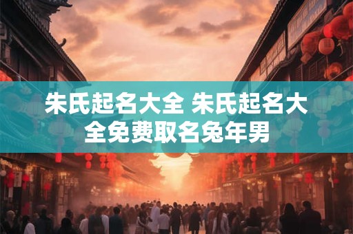 朱氏起名大全 朱氏起名大全免费取名兔年男