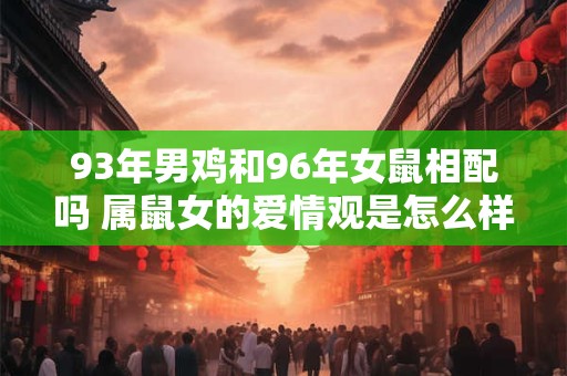93年男鸡和96年女鼠相配吗 属鼠女的爱情观是怎么样的