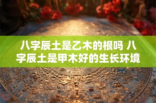 八字辰土是乙木的根吗 八字辰土是甲木好的生长环境