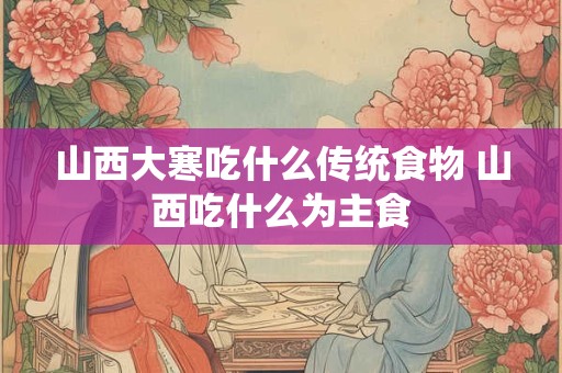 山西大寒吃什么传统食物 山西吃什么为主食