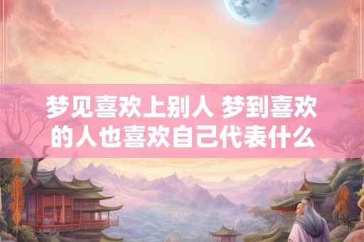 梦见喜欢上别人 梦到喜欢的人也喜欢自己代表什么