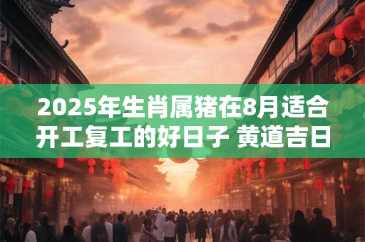 2025年生肖属猪在8月适合开工复工的好日子 黄道吉日一览表