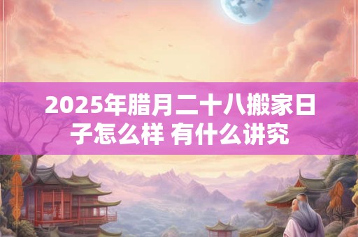 2025年腊月二十八搬家日子怎么样 有什么讲究