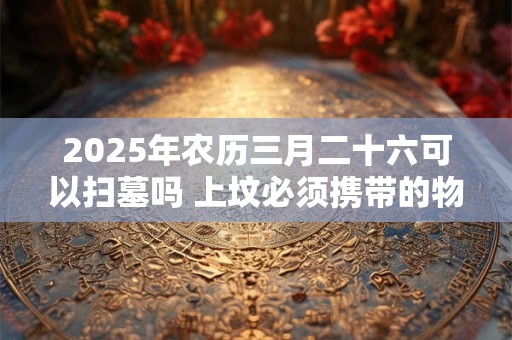 2025年农历三月二十六可以扫墓吗 上坟必须携带的物品
