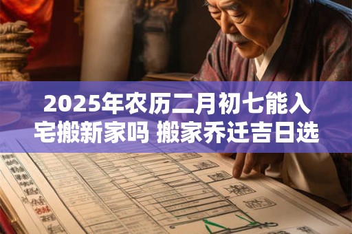 2025年农历二月初七能入宅搬新家吗 搬家乔迁吉日选择