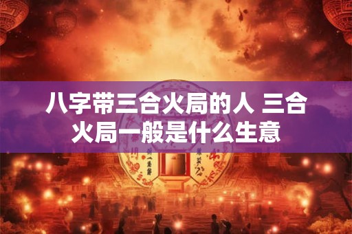 八字带三合火局的人 三合火局一般是什么生意