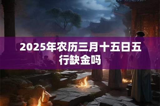 2025年农历三月十五日五行缺金吗