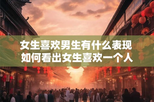 女生喜欢男生有什么表现 如何看出女生喜欢一个人