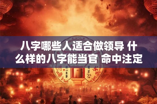 八字哪些人适合做领导 什么样的八字能当官 命中注定能当官的八字
