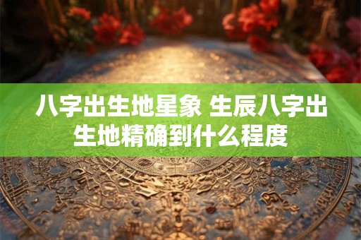 八字出生地星象 生辰八字出生地精确到什么程度