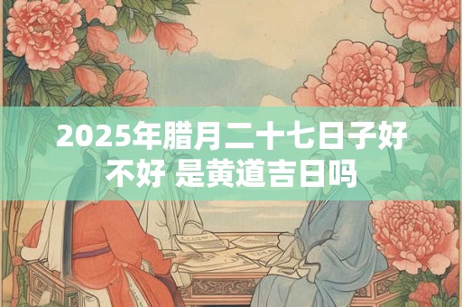 2026年腊月二十七日子好不好 是黄道吉日吗