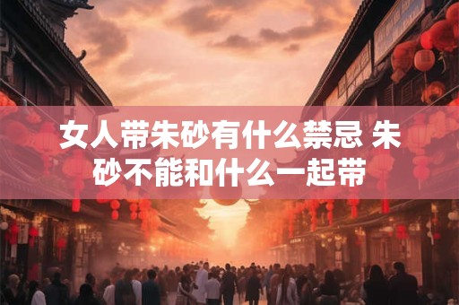 女人带朱砂有什么禁忌 朱砂不能和什么一起带