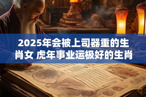 2025年会被上司器重的生肖女 虎年事业运极好的生肖