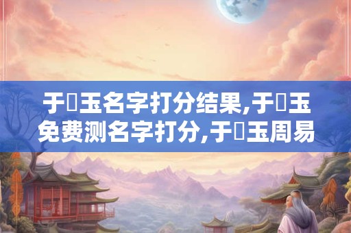 于寶玉名字打分结果,于寶玉免费测名字打分,于寶玉周易免费测名字打分