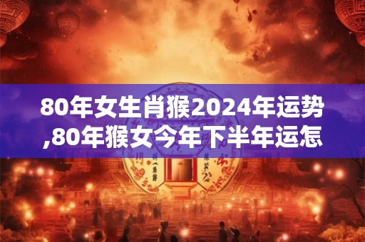 80年女生肖猴2024年运势,80年猴女今年下半年运怎样