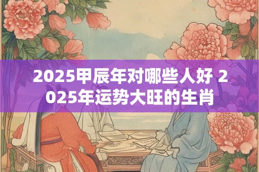 2025甲辰年对哪些人好 2025年运势大旺的生肖