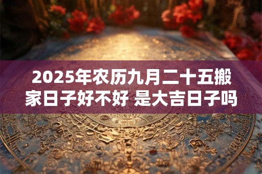 2025年农历九月二十五搬家日子好不好 是大吉日子吗