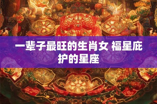 一辈子最旺的生肖女 福星庇护的星座