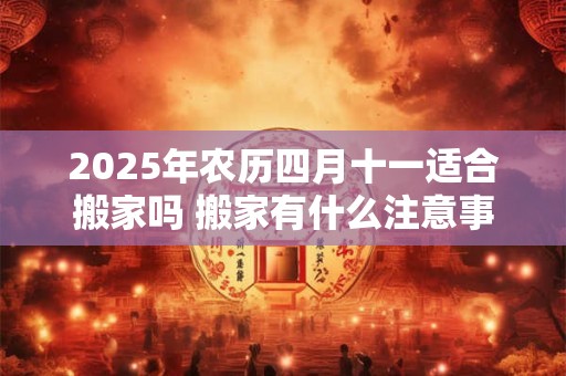 2025年农历四月十一适合搬家吗 搬家有什么注意事项