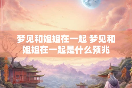 梦见和姐姐在一起 梦见和姐姐在一起是什么预兆