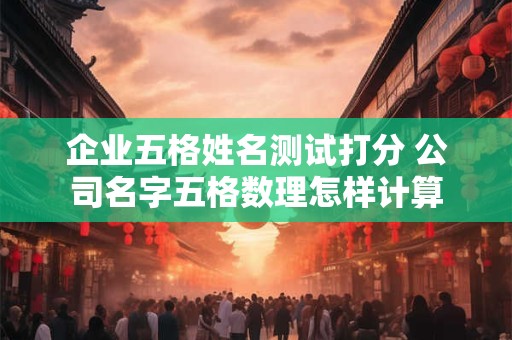 企业五格姓名测试打分 公司名字五格数理怎样计算