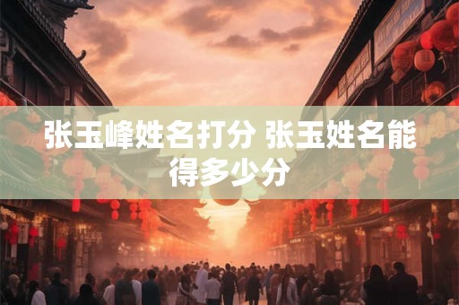 张玉峰姓名打分 张玉姓名能得多少分