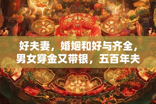 好夫妻，婚姻和好与齐全，男女穿金又带银，五百年夫妻不离分。