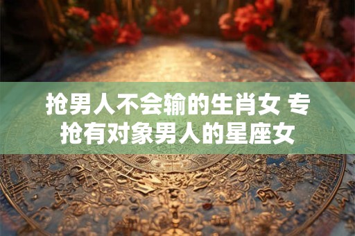 抢男人不会输的生肖女 专抢有对象男人的星座女 抢男人不会输的生肖女 专抢有对象男人的星座女