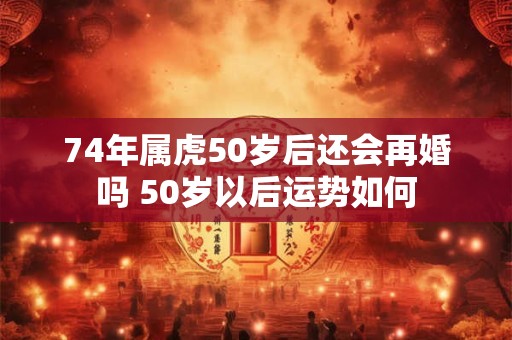 74年属虎50岁后还会再婚吗 50岁以后运势如何