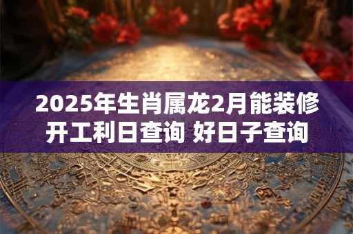 2025年生肖属龙2月能装修开工利日查询 好日子查询