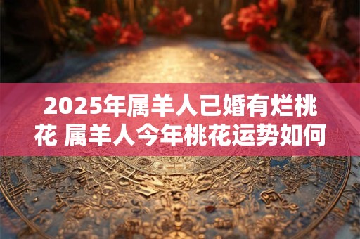 2025年属羊人已婚有烂桃花 属羊人今年桃花运势如何 2025年属羊人已婚有烂桃花 属羊人今年桃花运势如何