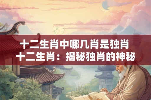 十二生肖中哪几肖是独肖 十二生肖:揭秘独肖的神秘面纱 十二生肖中哪几肖是独肖 十二生肖:揭秘独肖的神秘面纱