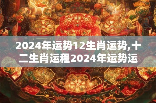 2024年运势12生肖运势,十二生肖运程2024年运势运程