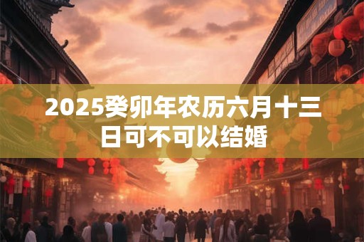 2025癸卯年农历六月十三日可不可以结婚