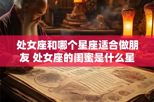 处女座和哪个星座适合做朋友 处女座的闺蜜是什么星座