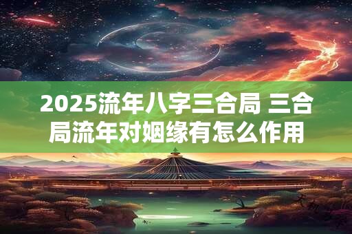2025流年八字三合局 三合局流年对姻缘有怎么作用