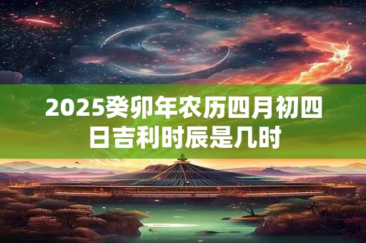 2025癸卯年农历四月初四日吉利时辰是几时