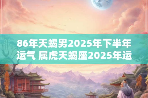 86年天蝎男2025年下半年运气 属虎天蝎座2025年运势如何
